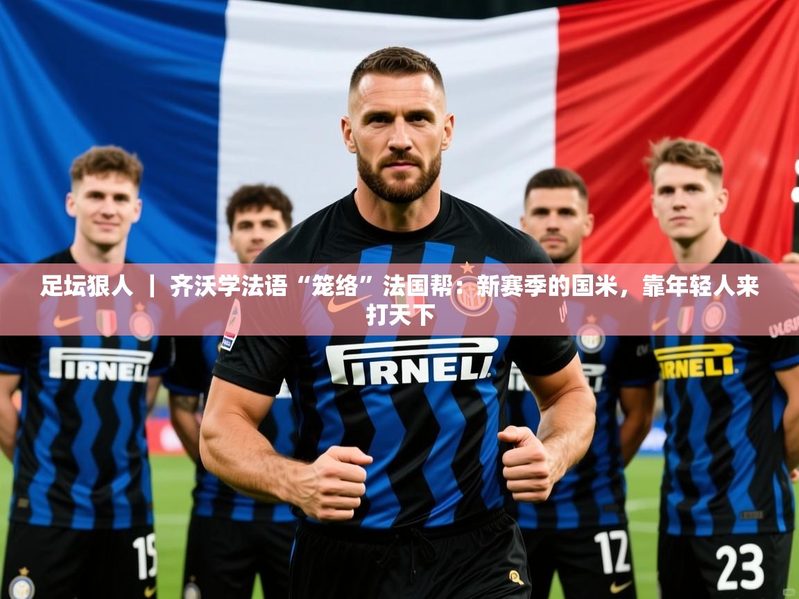 2025九游娱乐app信誉好足坛狠人 ｜ 齐沃学法语“笼络”法国帮：新赛季的国米，靠年轻人来打天下  第1张