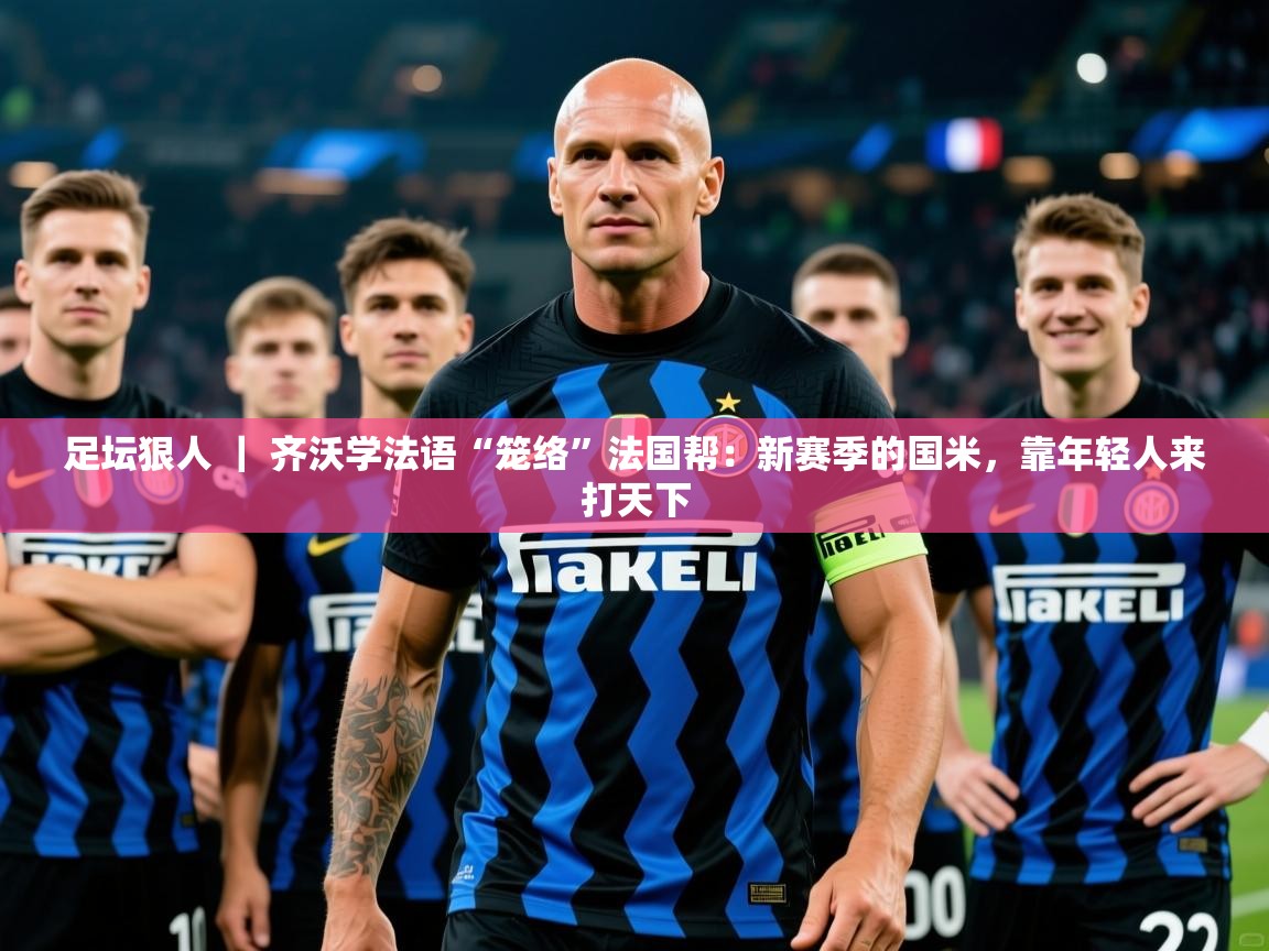 2025九游娱乐app信誉好足坛狠人 ｜ 齐沃学法语“笼络”法国帮：新赛季的国米，靠年轻人来打天下  第2张