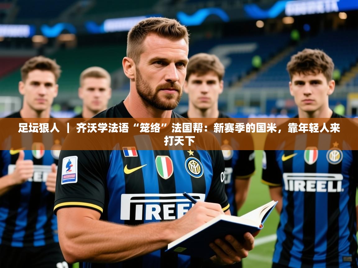 2025九游娱乐app信誉好足坛狠人 ｜ 齐沃学法语“笼络”法国帮：新赛季的国米，靠年轻人来打天下  第3张