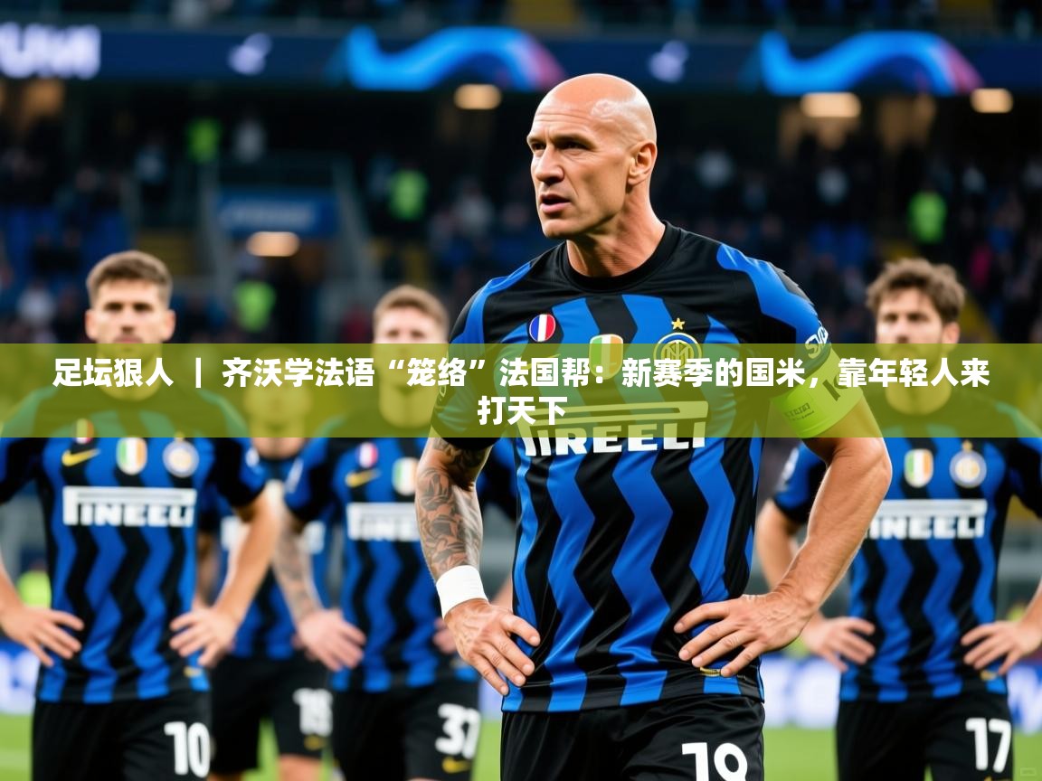 2025九游娱乐app信誉好足坛狠人 ｜ 齐沃学法语“笼络”法国帮：新赛季的国米，靠年轻人来打天下  第4张