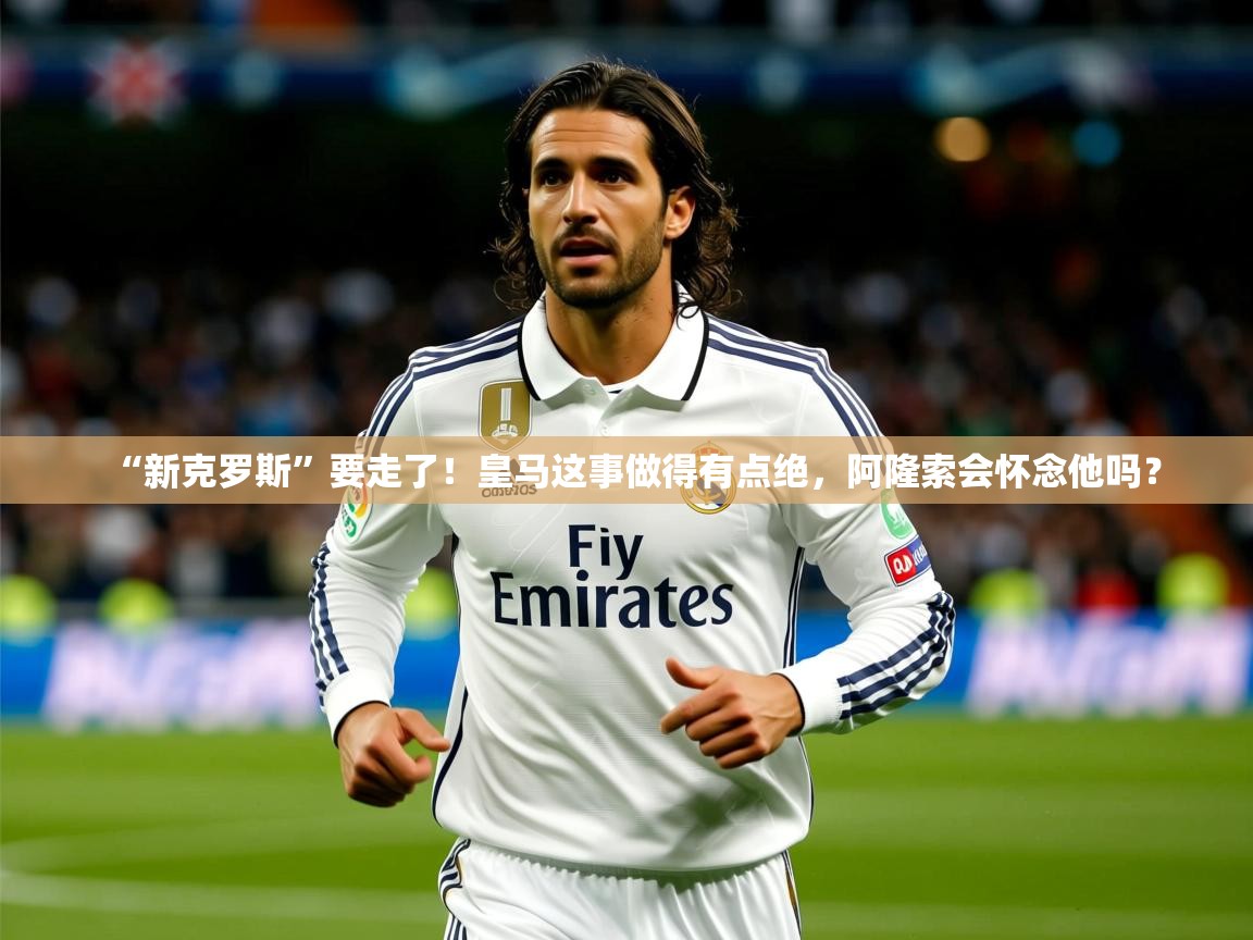 2025九游娱乐app赔率高“新克罗斯”要走了！皇马这事做得有点绝，阿隆索会怀念他吗？  第2张