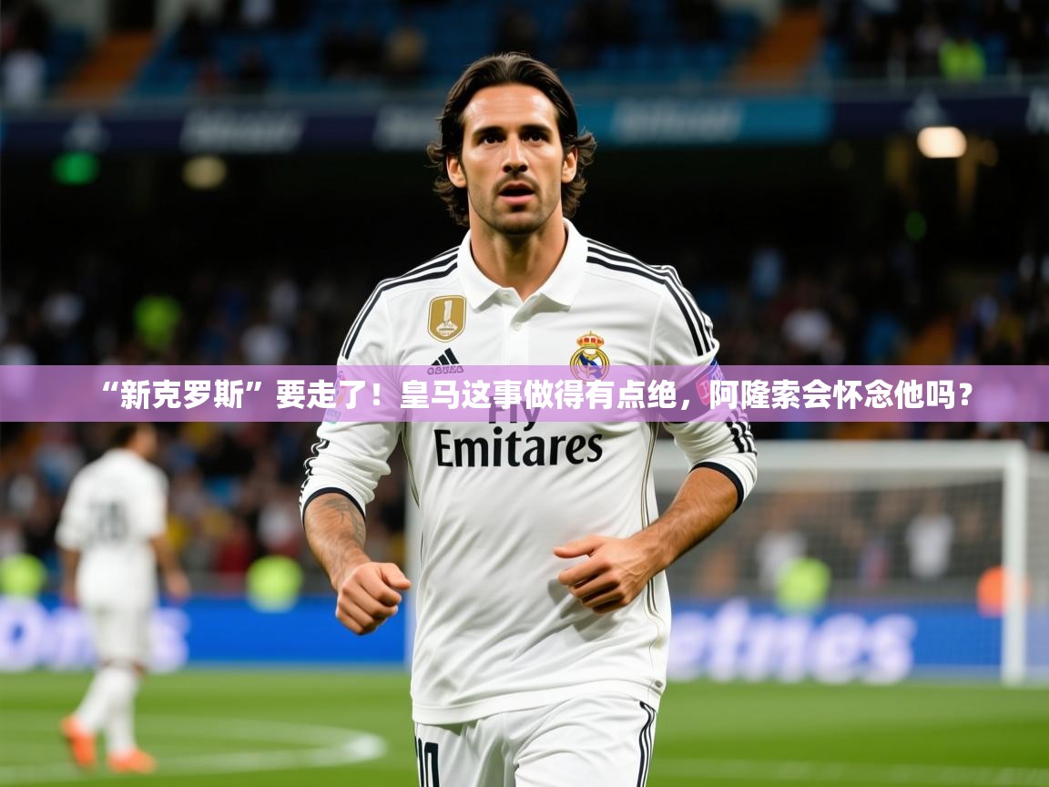 2025九游娱乐app赔率高“新克罗斯”要走了！皇马这事做得有点绝，阿隆索会怀念他吗？  第4张