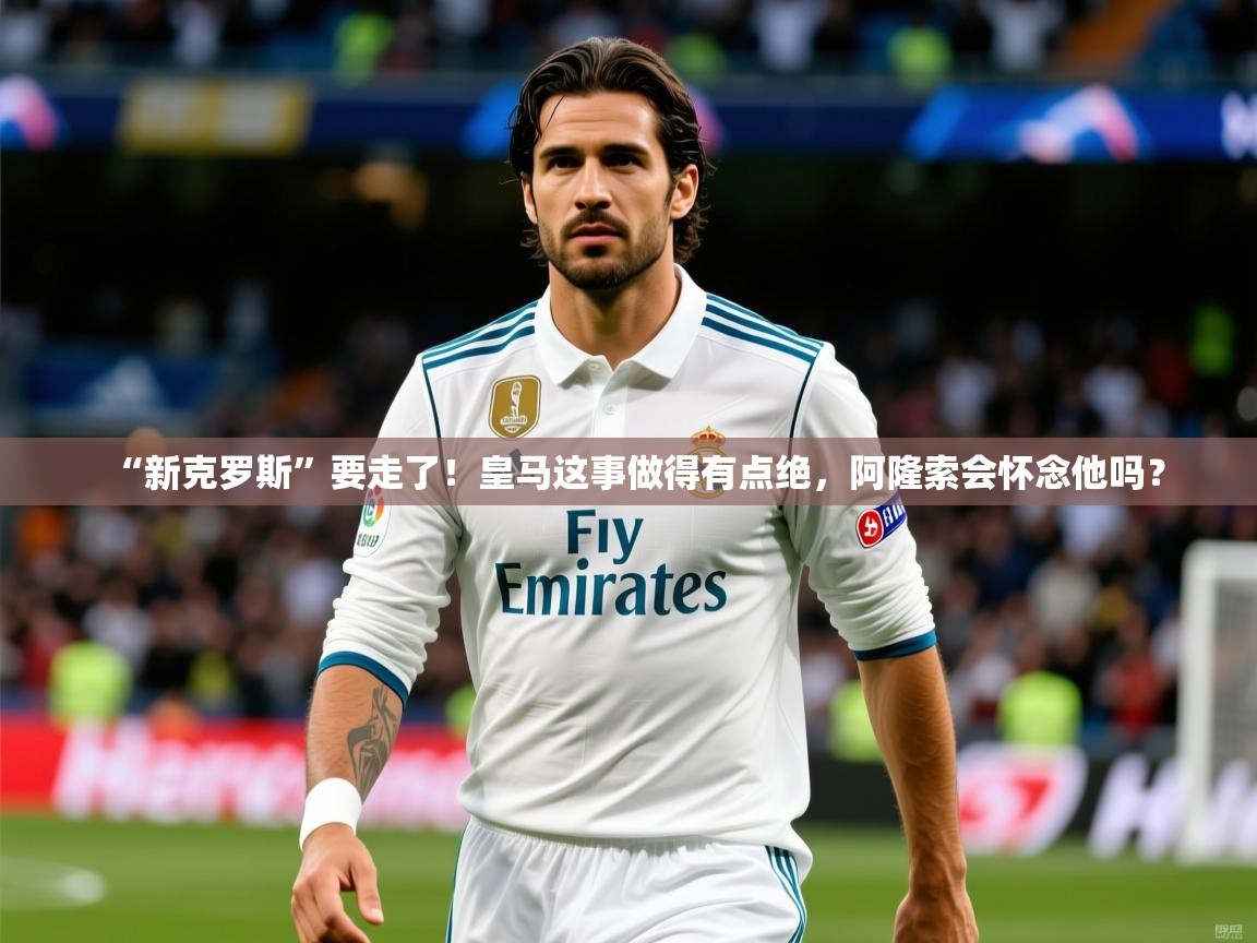 2025九游娱乐app赔率高“新克罗斯”要走了！皇马这事做得有点绝，阿隆索会怀念他吗？  第3张